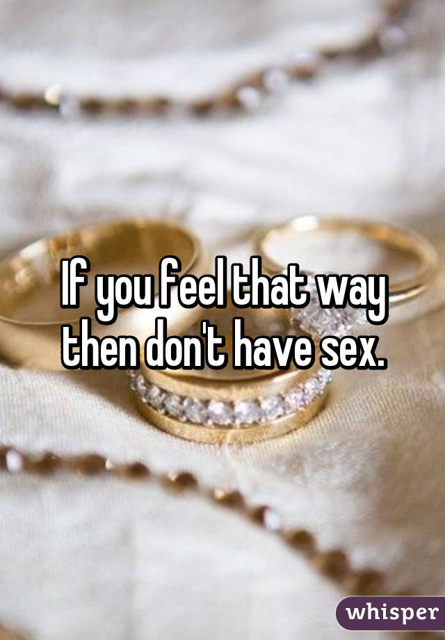 If you feel that way then don't have sex.