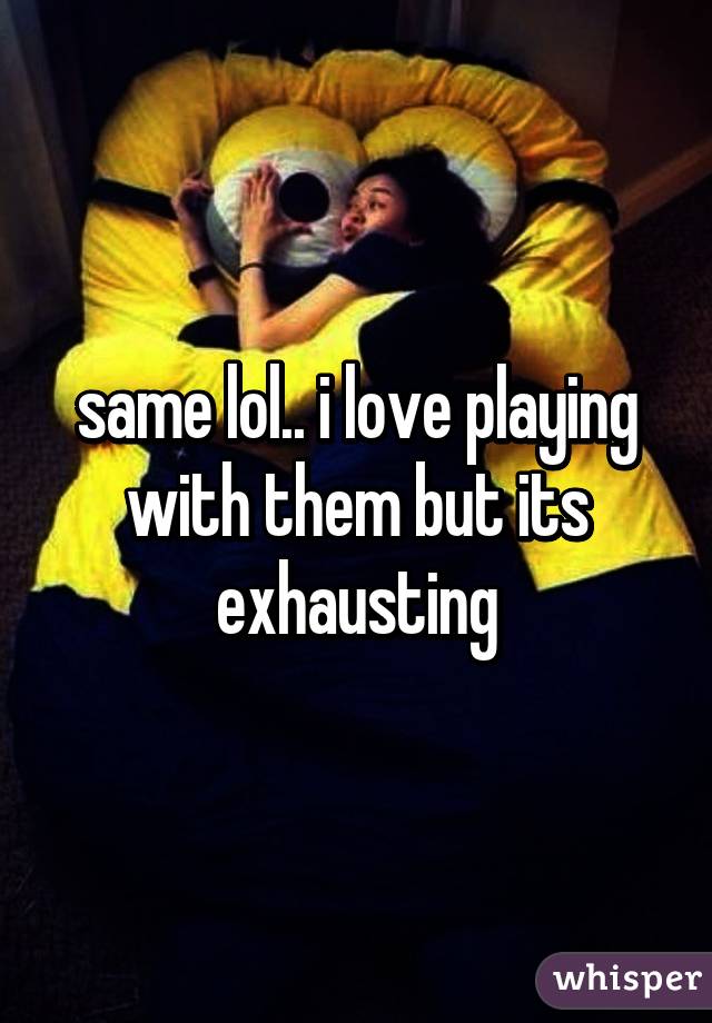 same lol.. i love playing with them but its exhausting