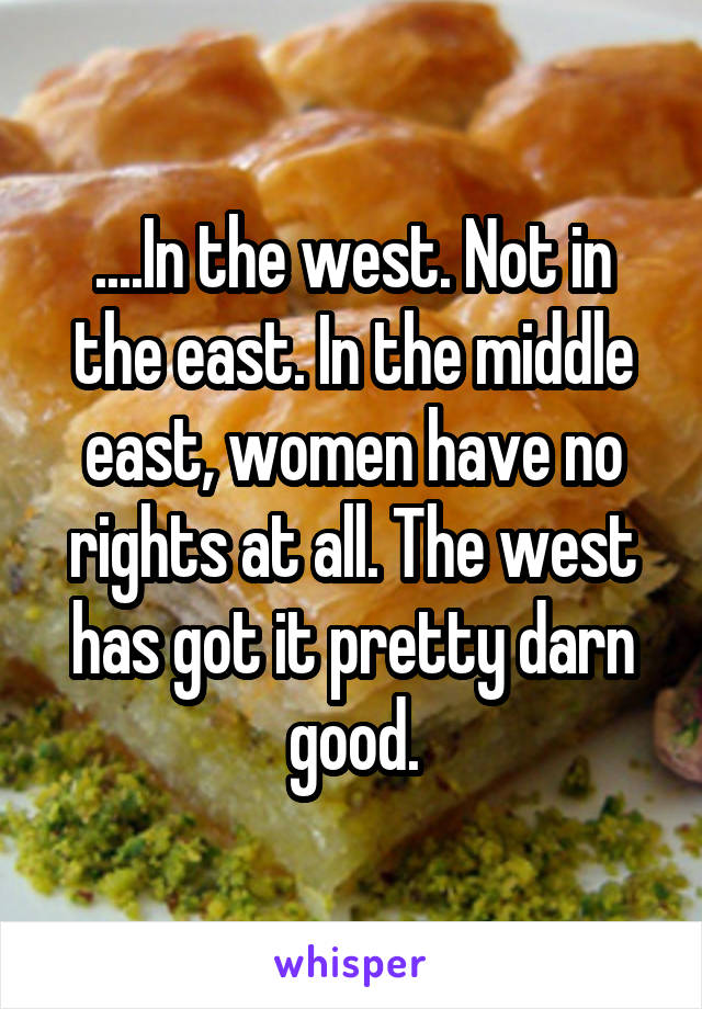 ....In the west. Not in the east. In the middle east, women have no rights at all. The west has got it pretty darn good.