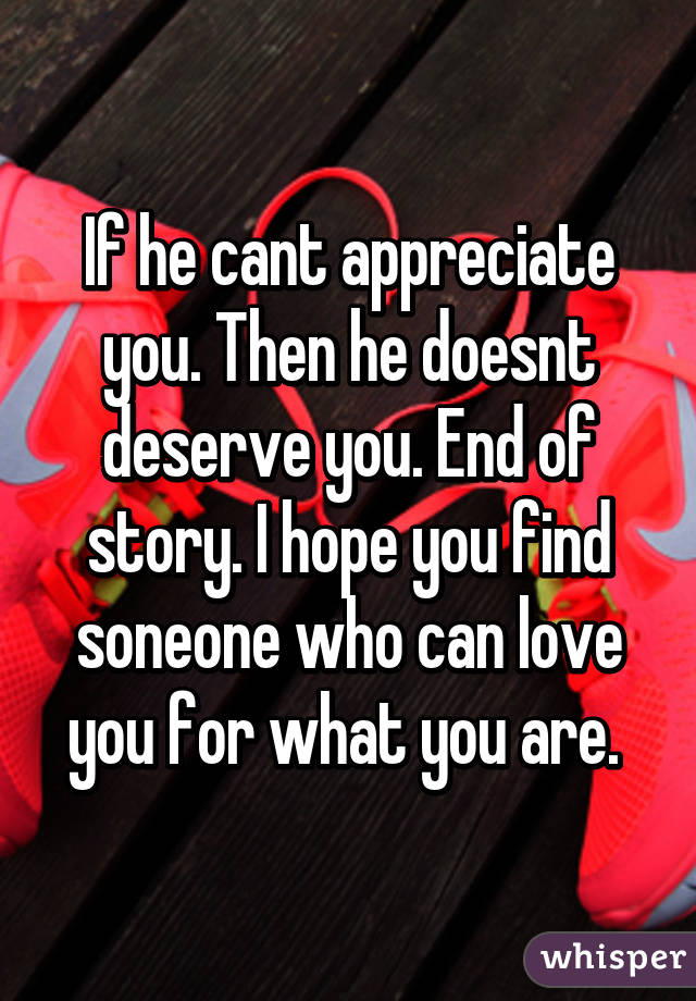 If he cant appreciate you. Then he doesnt deserve you. End of story. I hope you find soneone who can love you for what you are. 