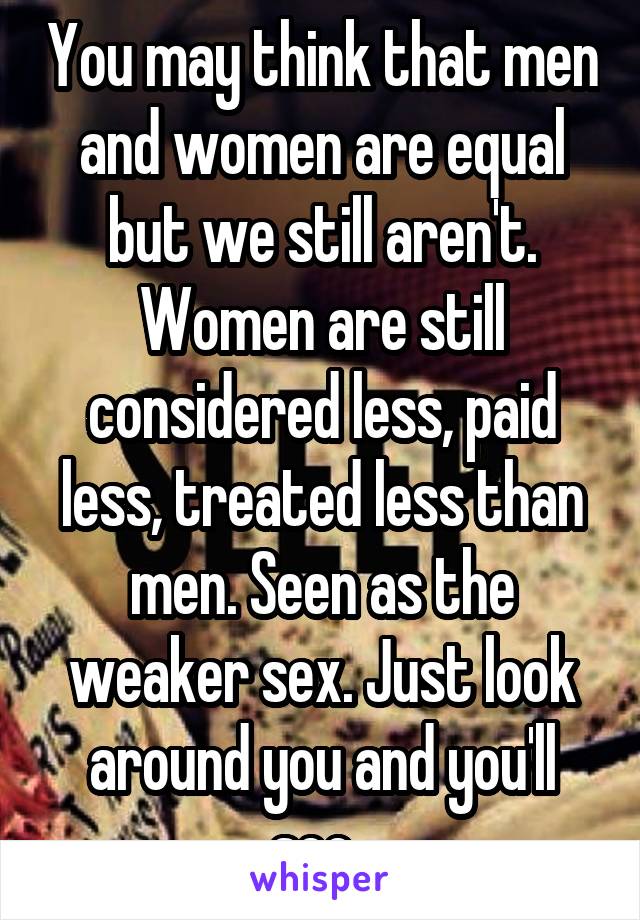 You may think that men and women are equal but we still aren't. Women are still considered less, paid less, treated less than men. Seen as the weaker sex. Just look around you and you'll see. 