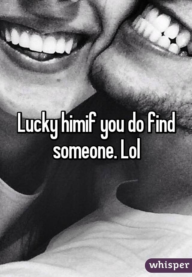 Lucky himif you do find someone. Lol