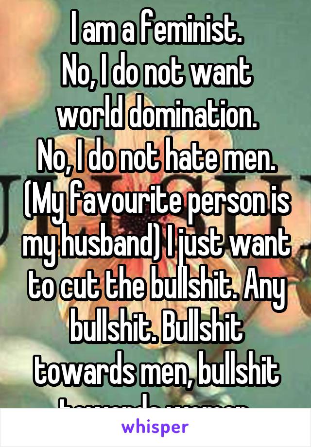I am a feminist.
No, I do not want world domination.
No, I do not hate men. (My favourite person is my husband) I just want to cut the bullshit. Any bullshit. Bullshit towards men, bullshit towards women.