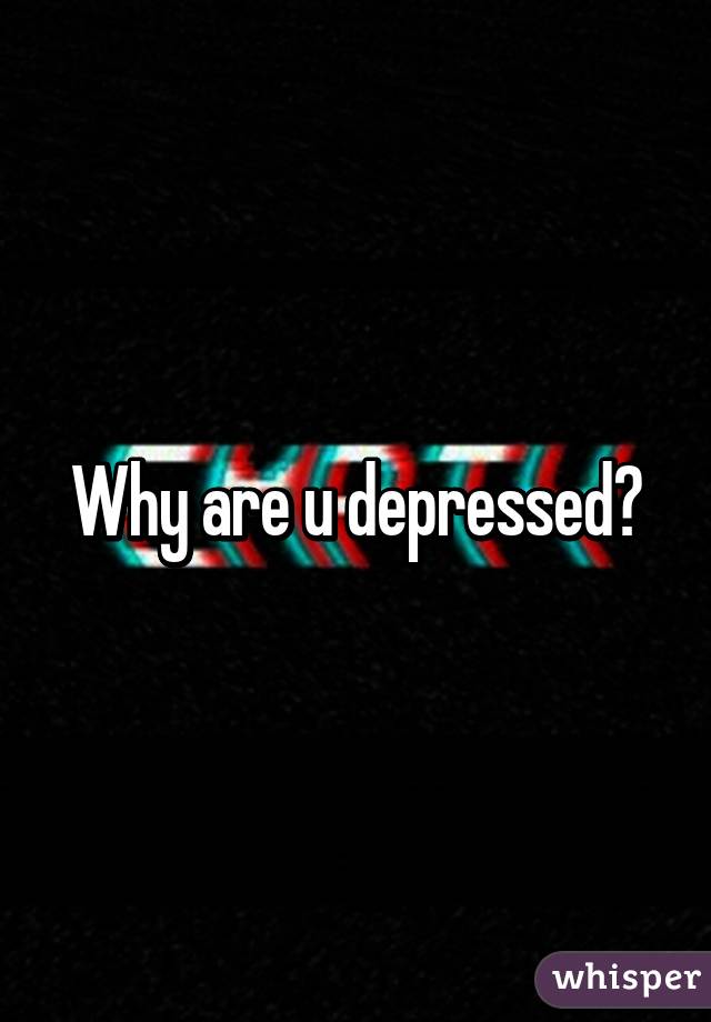 Why are u depressed?