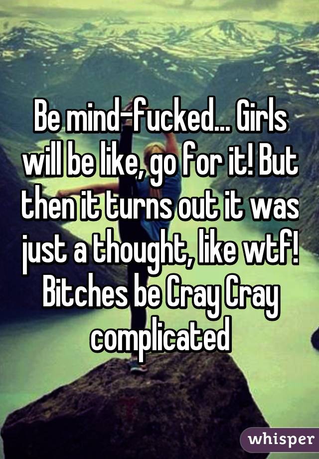 Be mind-fucked... Girls will be like, go for it! But then it turns out it was just a thought, like wtf! Bitches be Cray Cray complicated