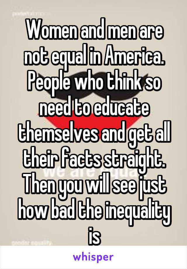 Women and men are not equal in America. People who think so need to educate themselves and get all their facts straight. Then you will see just how bad the inequality is
