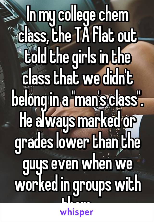 In my college chem class, the TA flat out told the girls in the class that we didn't belong in a "man's class". He always marked or grades lower than the guys even when we worked in groups with them.