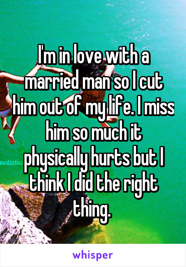 I'm in love with a married man so I cut him out of my life. I miss him so much it physically hurts but I think I did the right thing. 