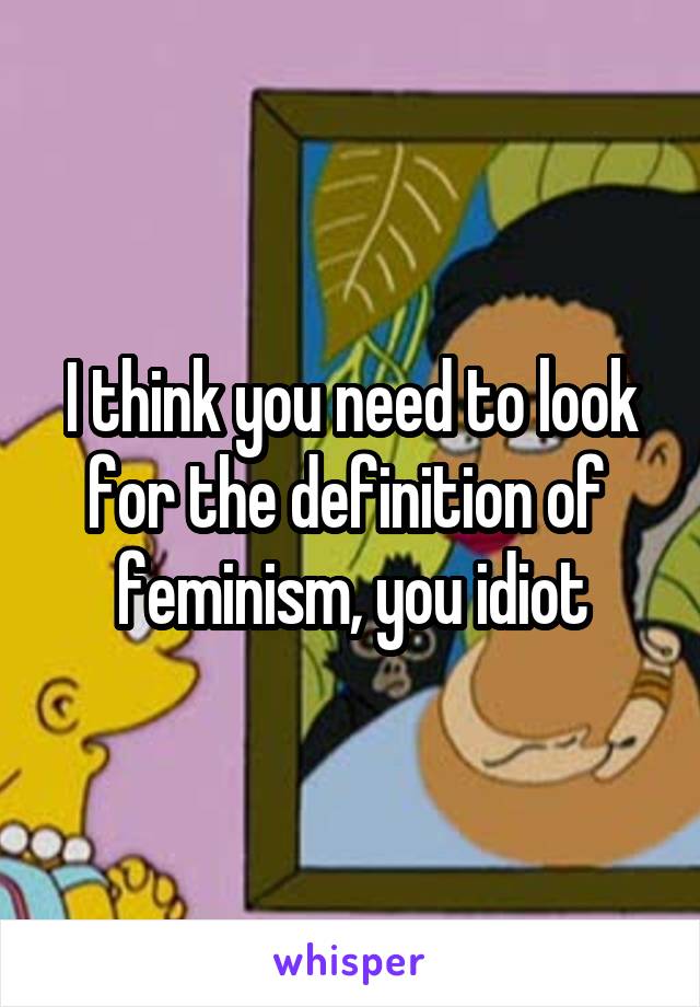 I think you need to look for the definition of  feminism, you idiot