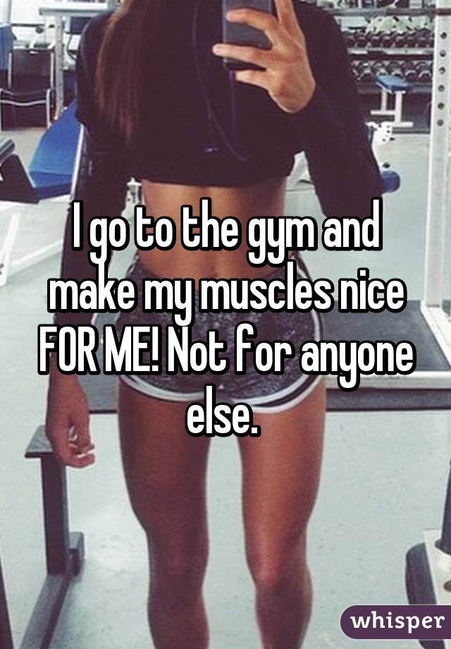 I go to the gym and make my muscles nice FOR ME! Not for anyone else. 