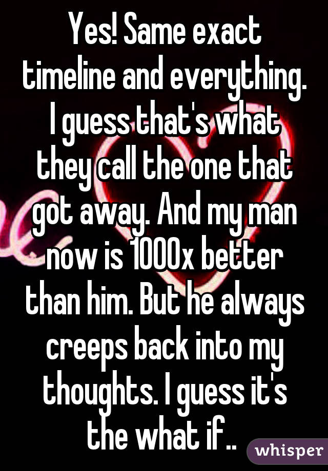 Yes! Same exact timeline and everything. I guess that's what they call the one that got away. And my man now is 1000x better than him. But he always creeps back into my thoughts. I guess it's the what if.. 