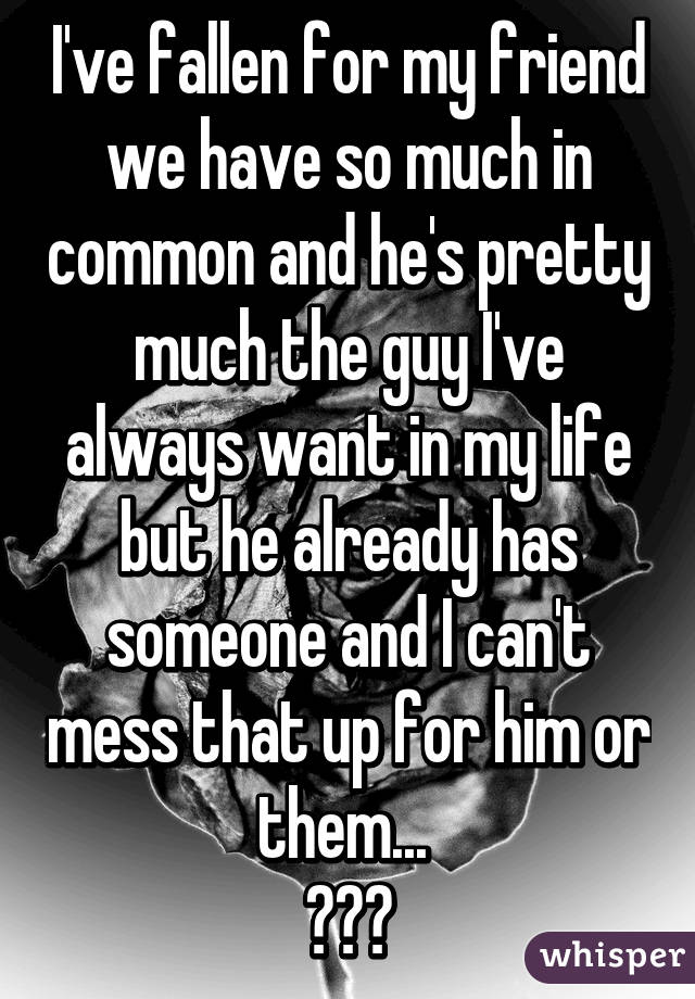 I've fallen for my friend we have so much in common and he's pretty much the guy I've always want in my life but he already has someone and I can't mess that up for him or them... 
😞😢😭
