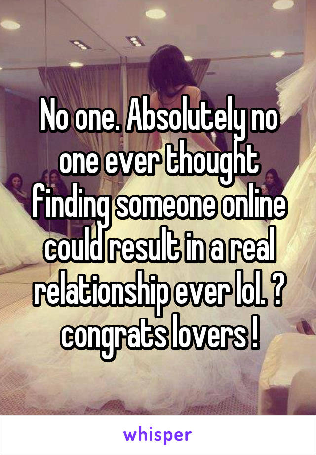No one. Absolutely no one ever thought finding someone online could result in a real relationship ever lol. 😊 congrats lovers !