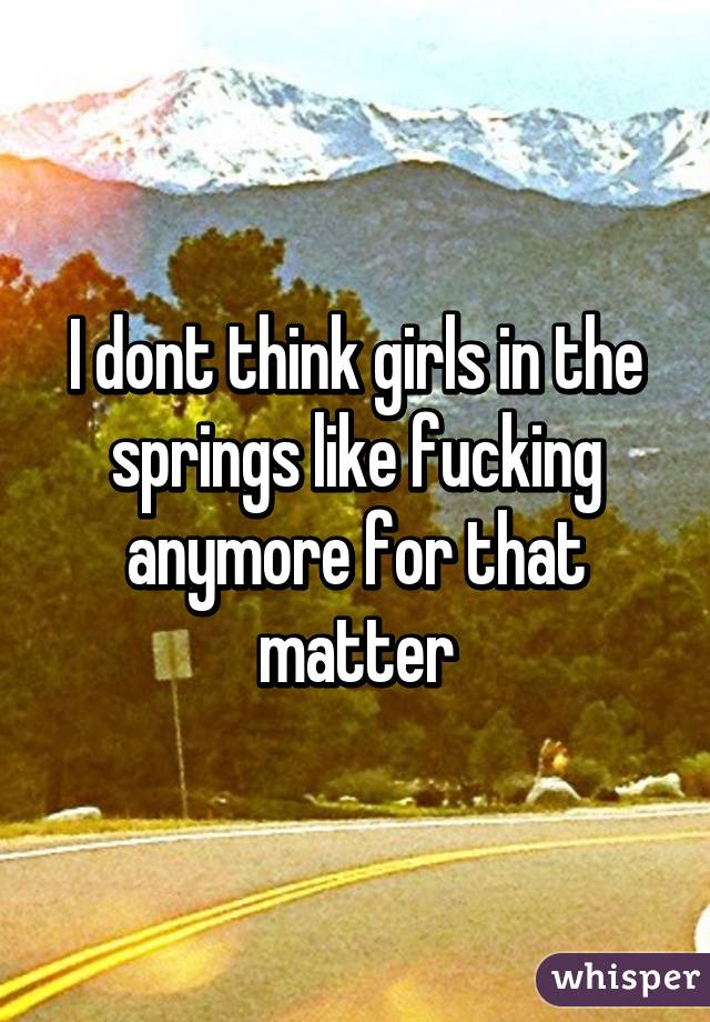 I dont think girls in the springs like fucking anymore for that matter