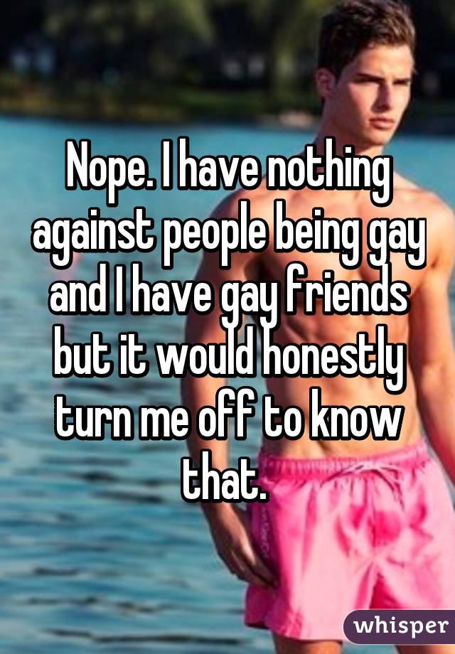Nope. I have nothing against people being gay and I have gay friends but it would honestly turn me off to know that. 