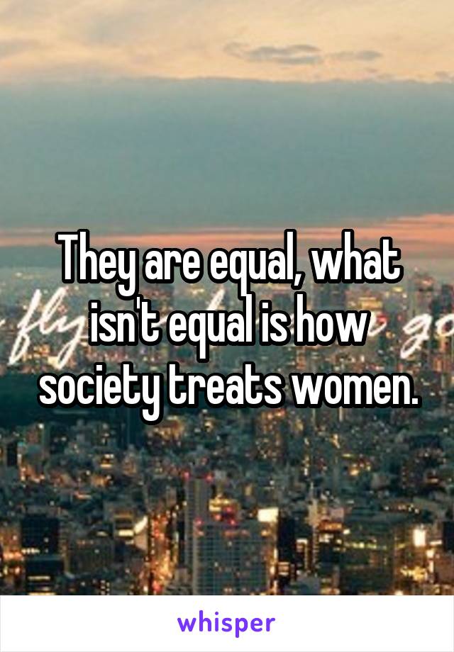 They are equal, what isn't equal is how society treats women.
