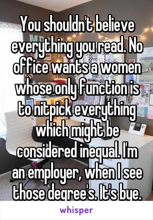 You shouldn't believe everything you read. No office wants a women whose only function is to nitpick everything which might be considered inequal. I'm an employer, when I see those degree's. It's bye.