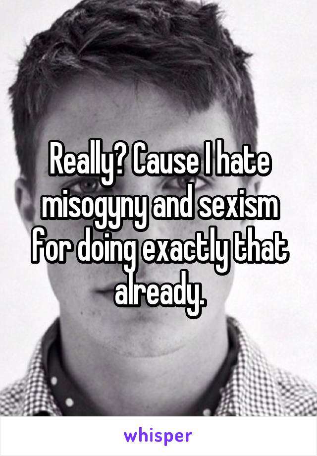 Really? Cause I hate misogyny and sexism for doing exactly that already.