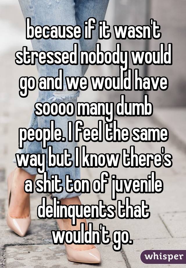 because if it wasn't stressed nobody would go and we would have soooo many dumb people. I feel the same way but I know there's a shit ton of juvenile delinquents that wouldn't go. 