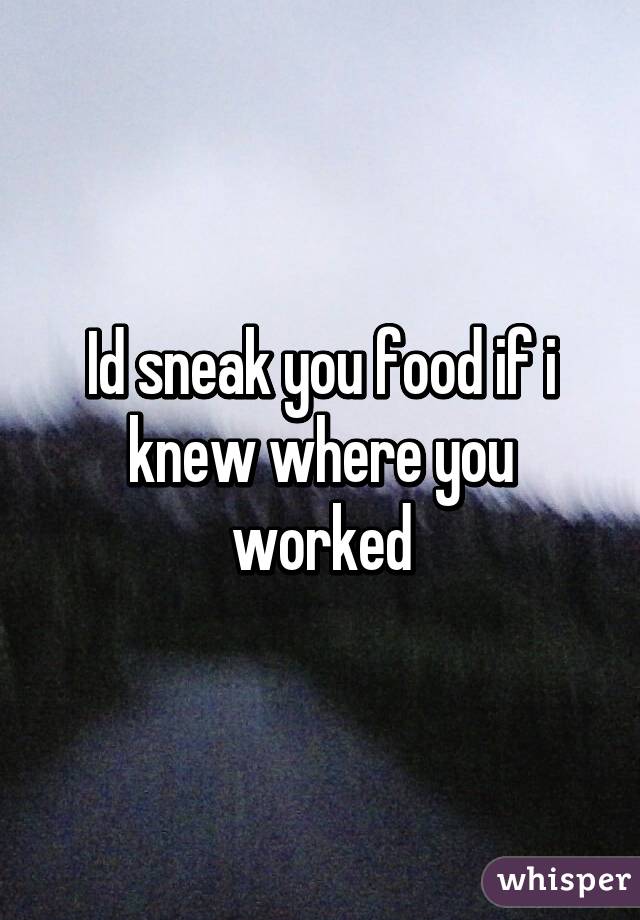 Id sneak you food if i knew where you worked