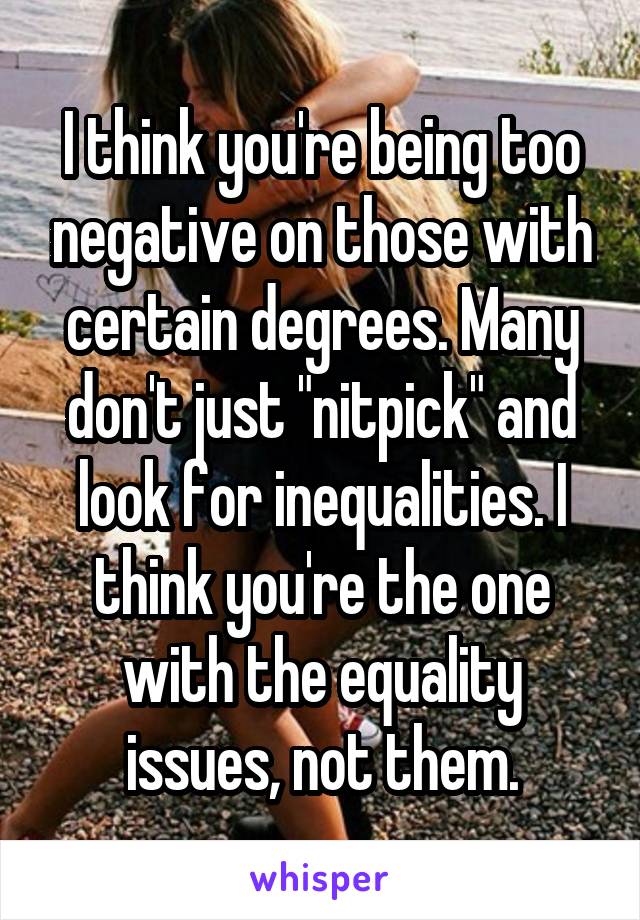 I think you're being too negative on those with certain degrees. Many don't just "nitpick" and look for inequalities. I think you're the one with the equality issues, not them.