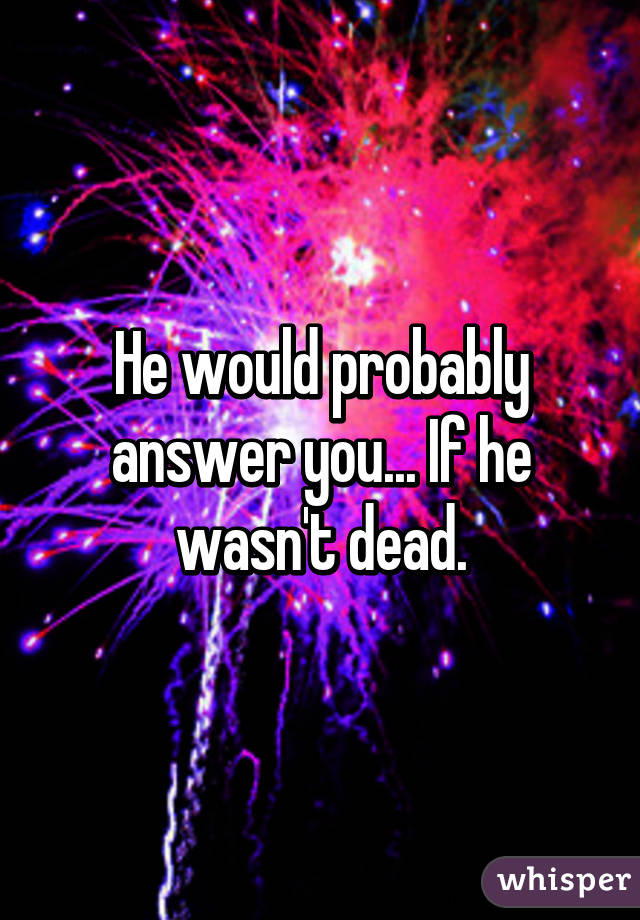 He would probably answer you... If he wasn't dead.