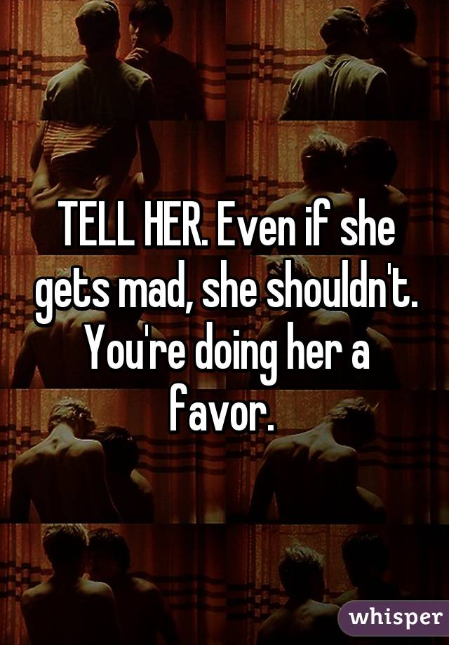 TELL HER. Even if she gets mad, she shouldn't. You're doing her a favor. 