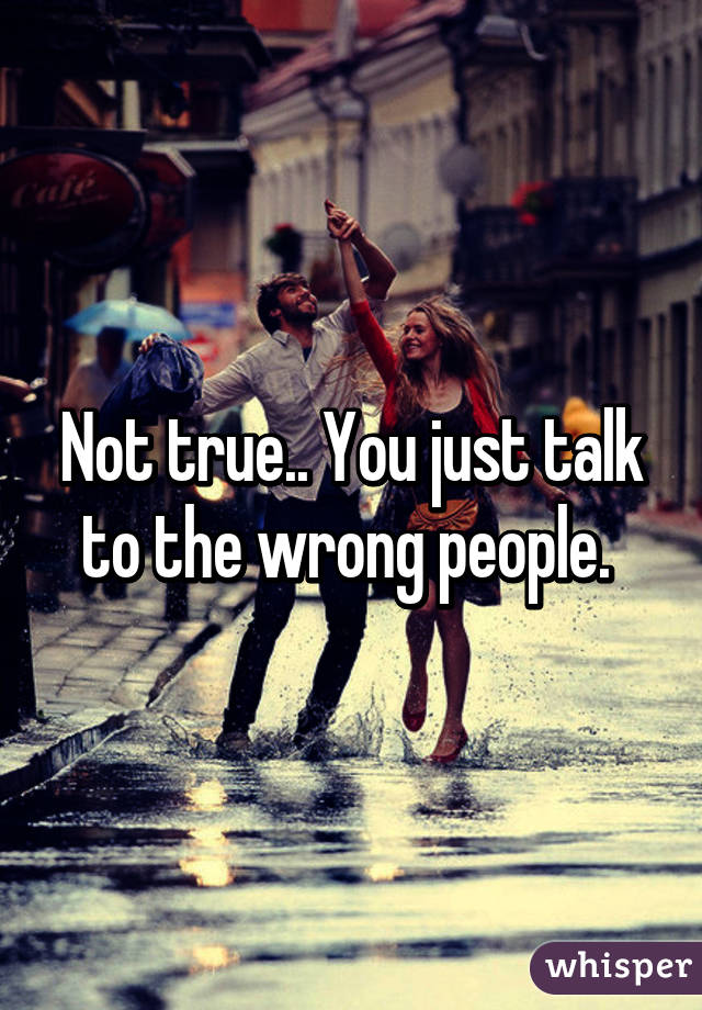 Not true.. You just talk to the wrong people. 