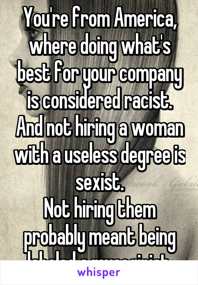 You're from America, where doing what's best for your company is considered racist. And not hiring a woman with a useless degree is sexist.
Not hiring them probably meant being labeled a mysoginist.