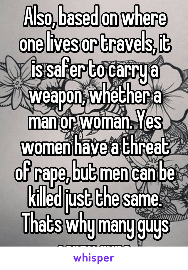 Also, based on where one lives or travels, it is safer to carry a weapon, whether a man or woman. Yes women have a threat of rape, but men can be killed just the same. Thats why many guys carry guns.