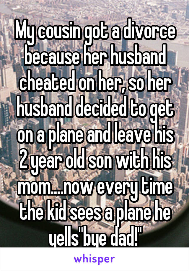 My cousin got a divorce because her husband cheated on her, so her husband decided to get on a plane and leave his 2 year old son with his mom....now every time the kid sees a plane he yells"bye dad!"