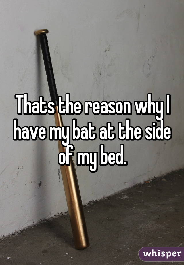 Thats the reason why I have my bat at the side of my bed.