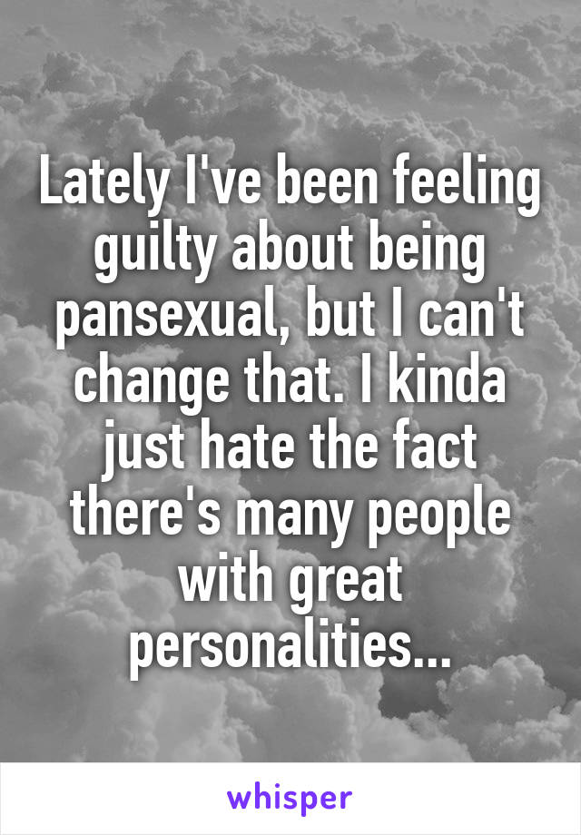 Lately I've been feeling guilty about being pansexual, but I can't change that. I kinda just hate the fact there's many people with great personalities...