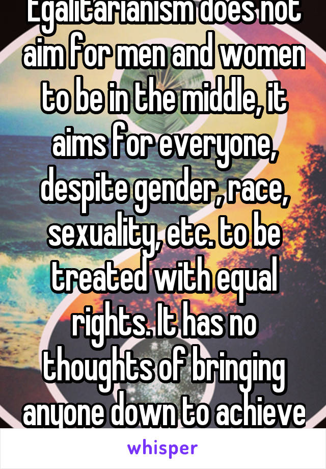 Egalitarianism does not aim for men and women to be in the middle, it aims for everyone, despite gender, race, sexuality, etc. to be treated with equal rights. It has no thoughts of bringing anyone down to achieve it.