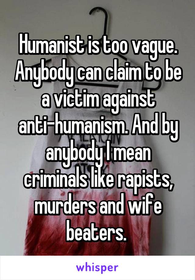 Humanist is too vague. Anybody can claim to be a victim against anti-humanism. And by anybody I mean criminals like rapists, murders and wife beaters. 