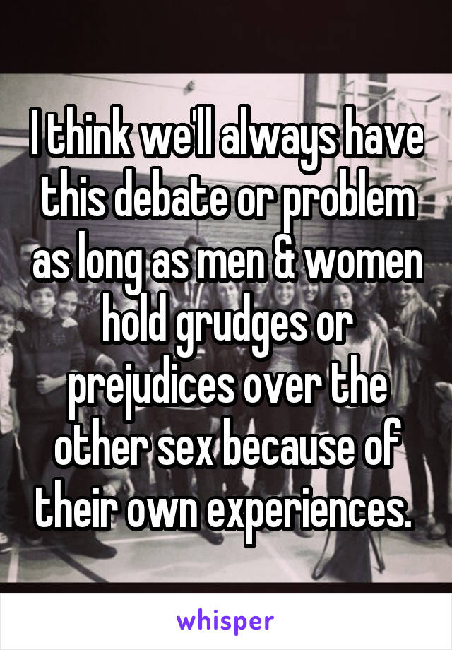 I think we'll always have this debate or problem as long as men & women hold grudges or prejudices over the other sex because of their own experiences. 