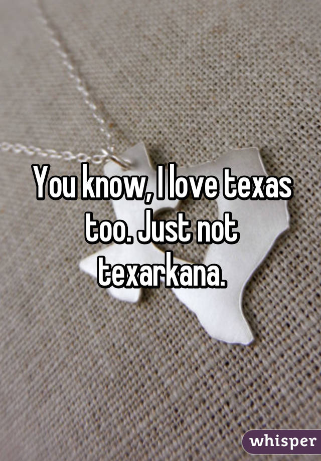 You know, I love texas too. Just not texarkana.