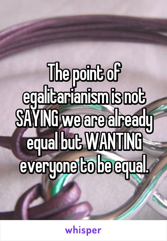 The point of egalitarianism is not SAYING we are already equal but WANTING everyone to be equal.