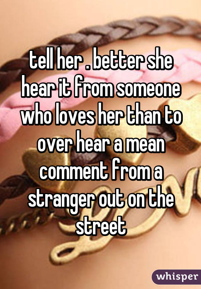 tell her . better she hear it from someone who loves her than to over hear a mean comment from a stranger out on the street
