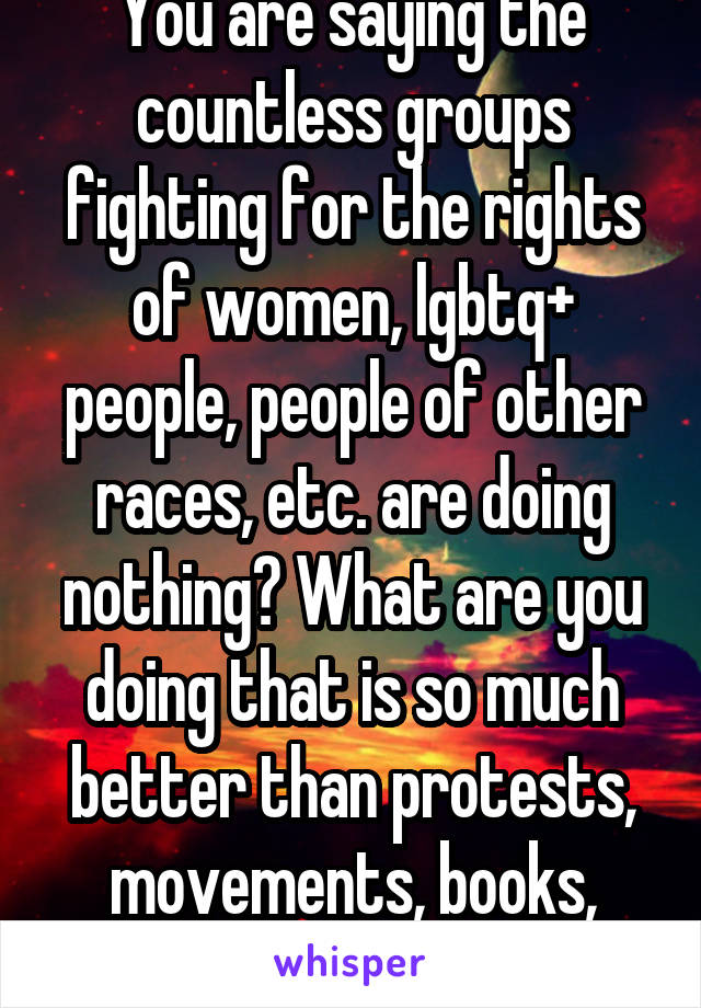 You are saying the countless groups fighting for the rights of women, lgbtq+ people, people of other races, etc. are doing nothing? What are you doing that is so much better than protests, movements, books, etc?