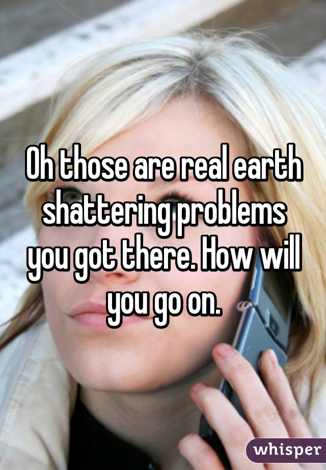 Oh those are real earth shattering problems you got there. How will you go on.