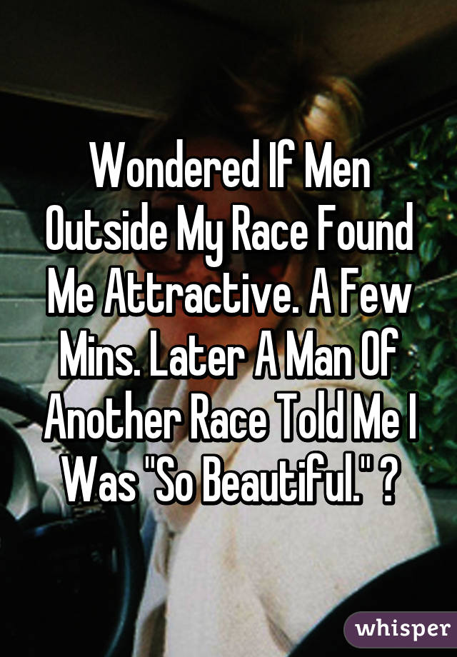 Wondered If Men Outside My Race Found Me Attractive. A Few Mins. Later A Man Of Another Race Told Me I Was "So Beautiful." 😏