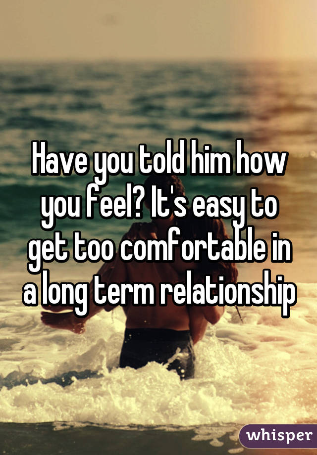 Have you told him how you feel? It's easy to get too comfortable in a long term relationship