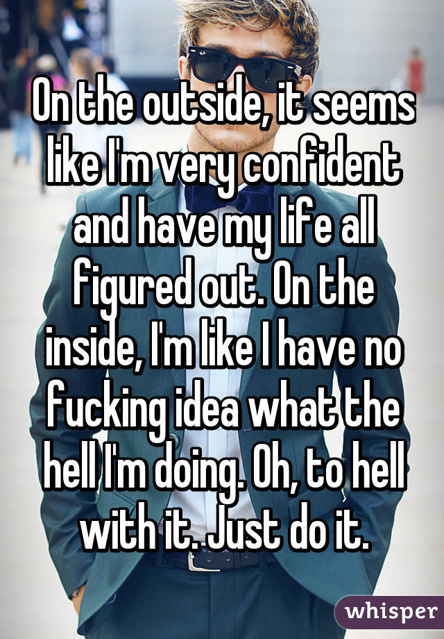 On the outside, it seems like I'm very confident and have my life all figured out. On the inside, I'm like I have no fucking idea what the hell I'm doing. Oh, to hell with it. Just do it.