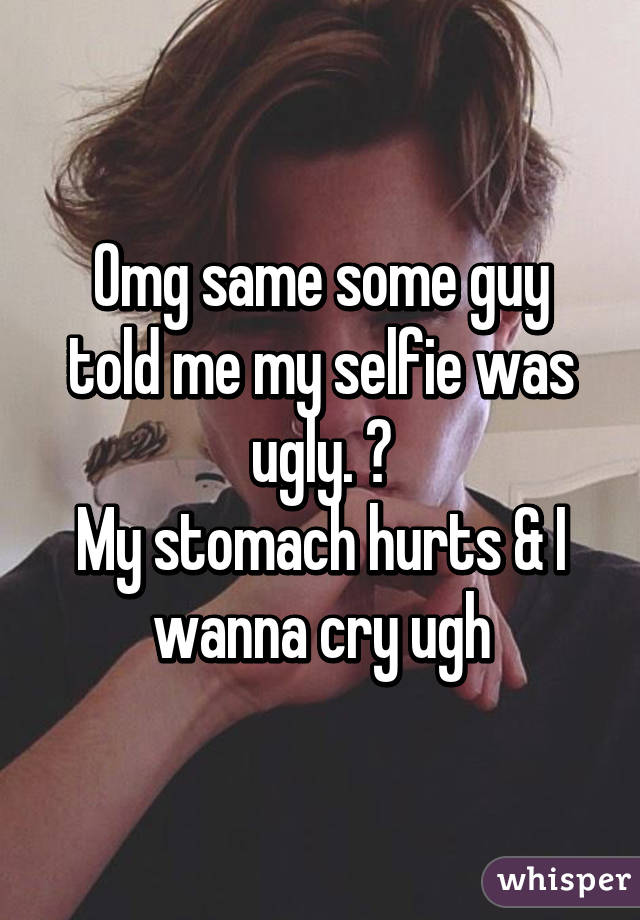 Omg same some guy told me my selfie was ugly. 😭
My stomach hurts & I wanna cry ugh