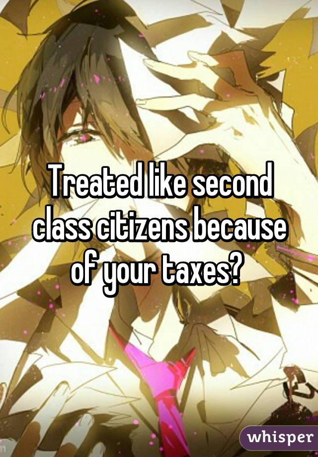 Treated like second class citizens because of your taxes? 