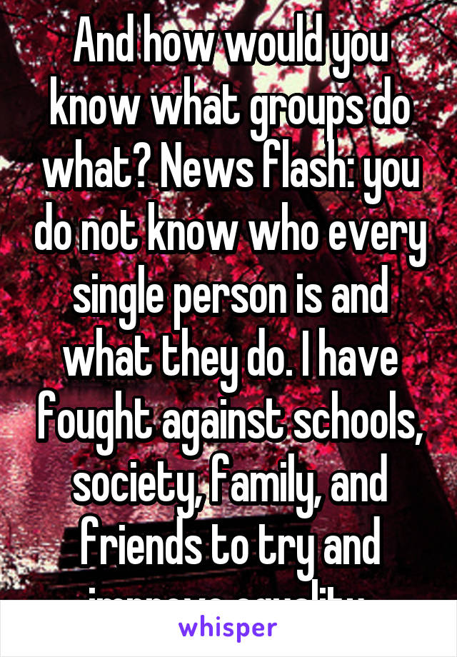 And how would you know what groups do what? News flash: you do not know who every single person is and what they do. I have fought against schools, society, family, and friends to try and improve equality.