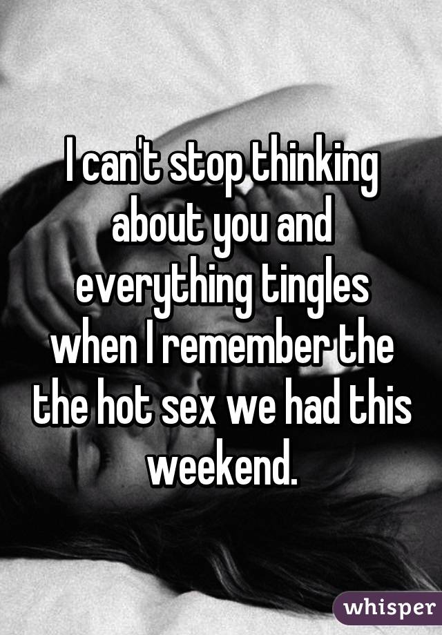 I can't stop thinking about you and everything tingles when I remember the the hot sex we had this weekend.