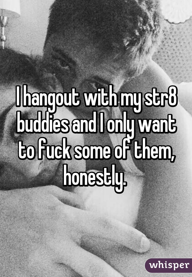 I hangout with my str8 buddies and I only want to fuck some of them, honestly. 