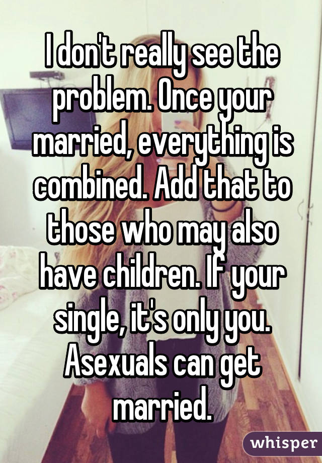 I don't really see the problem. Once your married, everything is combined. Add that to those who may also have children. If your single, it's only you. Asexuals can get married.